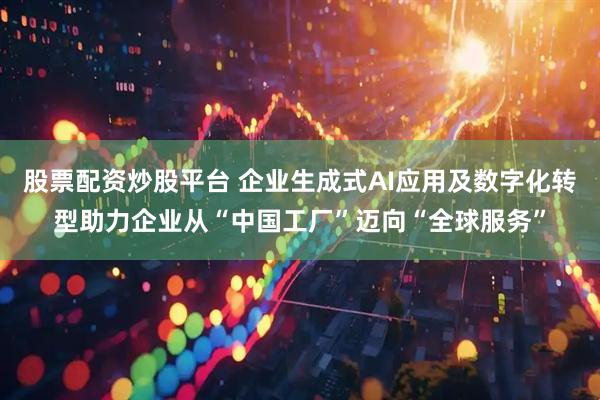 股票配资炒股平台 企业生成式AI应用及数字化转型助力企业从“中国工厂”迈向“全球服务”
