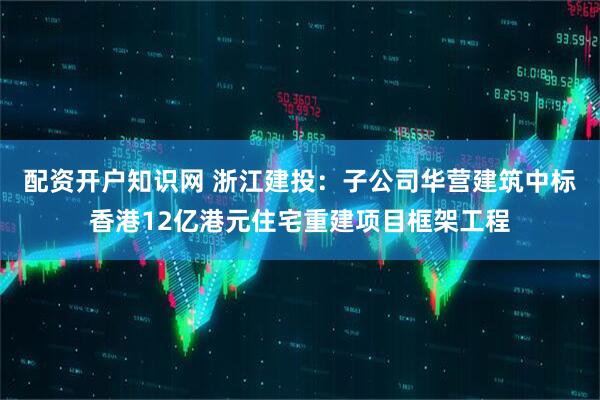 配资开户知识网 浙江建投：子公司华营建筑中标香港12亿港元住宅重建项目框架工程