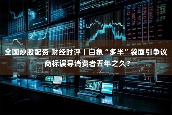 全国炒股配资 财经时评丨白象“多半”袋面引争议 商标误导消费者五年之久？