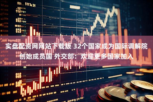 实盘配资网网站下载版 32个国家成为国际调解院创始成员国 外交部：欢迎更多国家加入