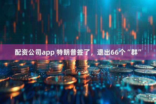 配资公司app 特朗普签了，退出66个“群”